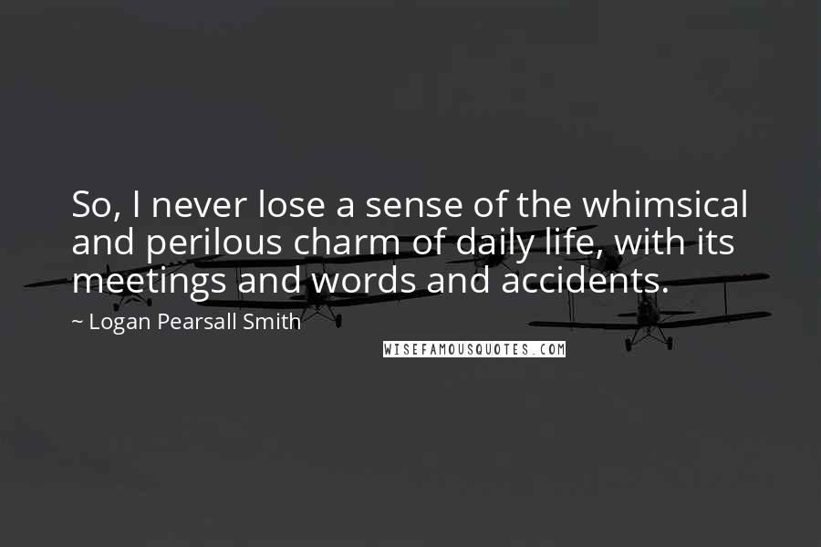 Logan Pearsall Smith Quotes: So, I never lose a sense of the whimsical and perilous charm of daily life, with its meetings and words and accidents.