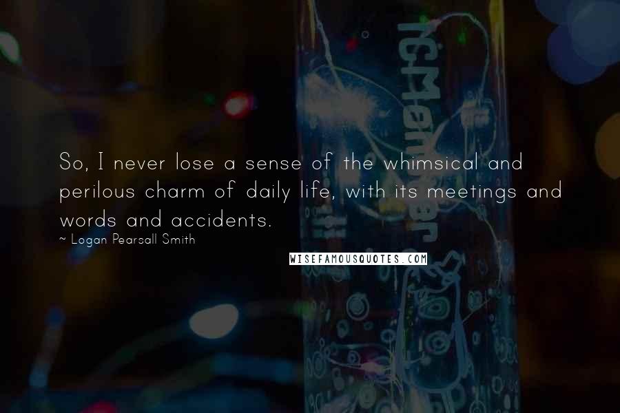 Logan Pearsall Smith Quotes: So, I never lose a sense of the whimsical and perilous charm of daily life, with its meetings and words and accidents.