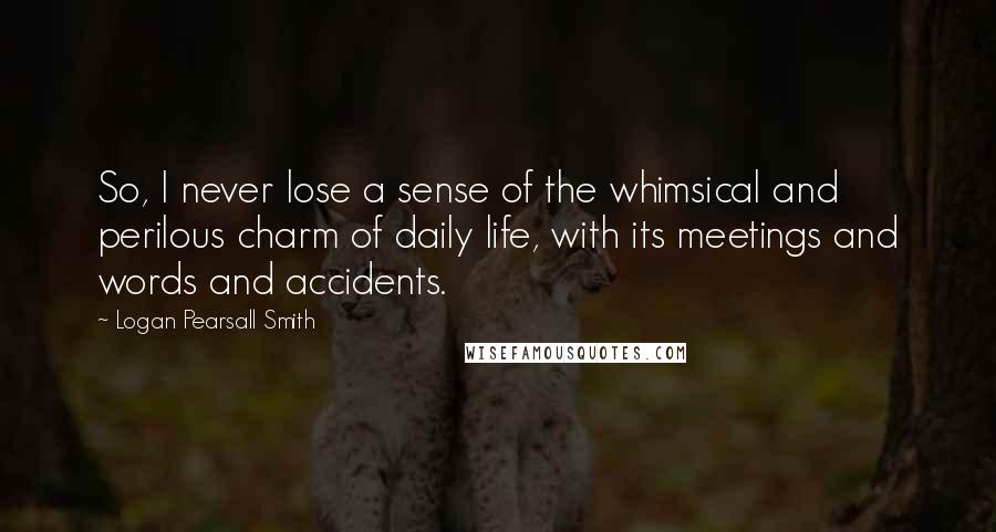 Logan Pearsall Smith Quotes: So, I never lose a sense of the whimsical and perilous charm of daily life, with its meetings and words and accidents.