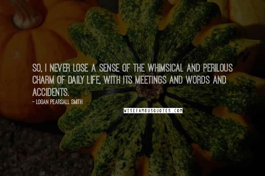 Logan Pearsall Smith Quotes: So, I never lose a sense of the whimsical and perilous charm of daily life, with its meetings and words and accidents.