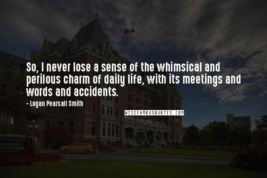 Logan Pearsall Smith Quotes: So, I never lose a sense of the whimsical and perilous charm of daily life, with its meetings and words and accidents.