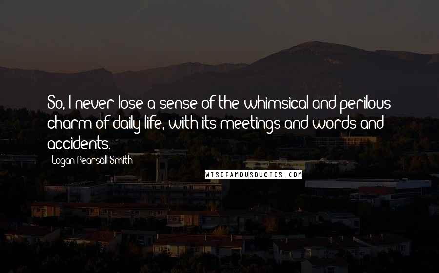 Logan Pearsall Smith Quotes: So, I never lose a sense of the whimsical and perilous charm of daily life, with its meetings and words and accidents.