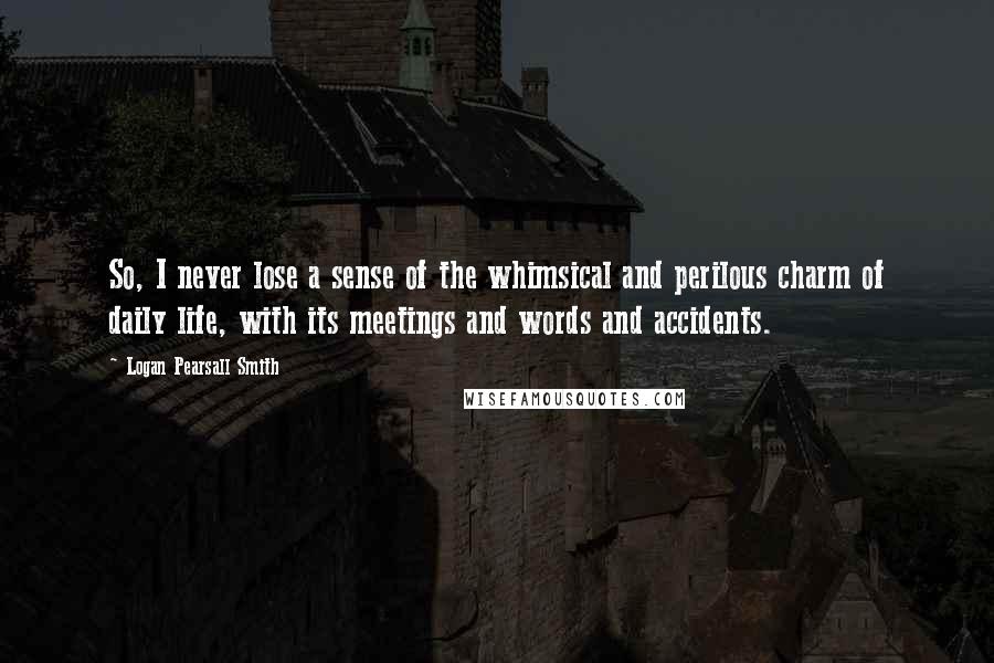 Logan Pearsall Smith Quotes: So, I never lose a sense of the whimsical and perilous charm of daily life, with its meetings and words and accidents.