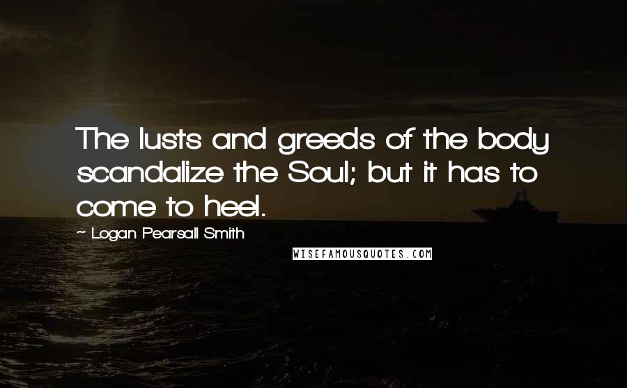 Logan Pearsall Smith Quotes: The lusts and greeds of the body scandalize the Soul; but it has to come to heel.