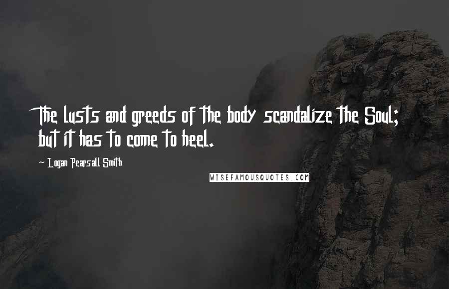 Logan Pearsall Smith Quotes: The lusts and greeds of the body scandalize the Soul; but it has to come to heel.