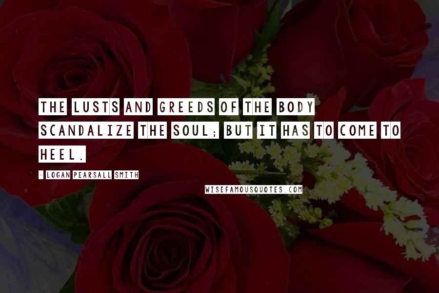 Logan Pearsall Smith Quotes: The lusts and greeds of the body scandalize the Soul; but it has to come to heel.