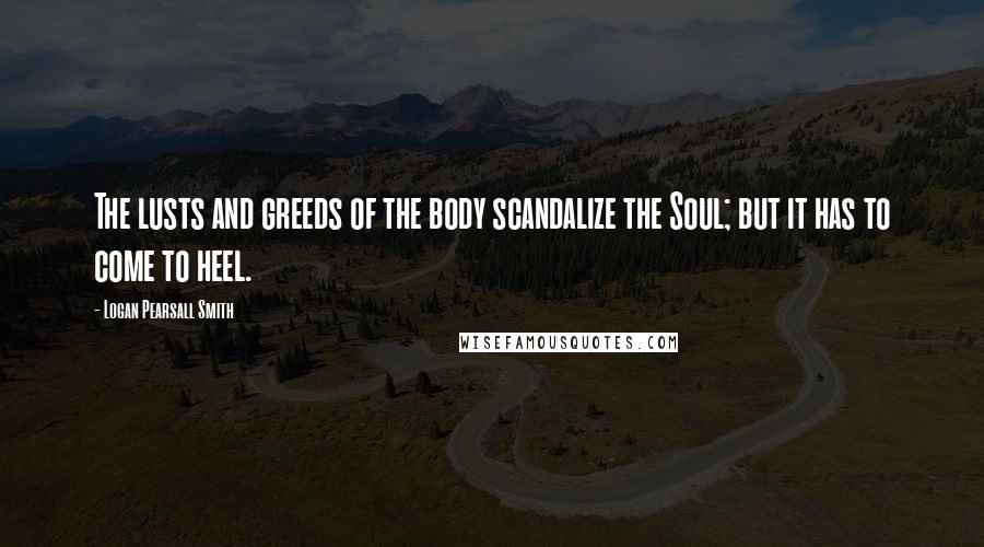 Logan Pearsall Smith Quotes: The lusts and greeds of the body scandalize the Soul; but it has to come to heel.