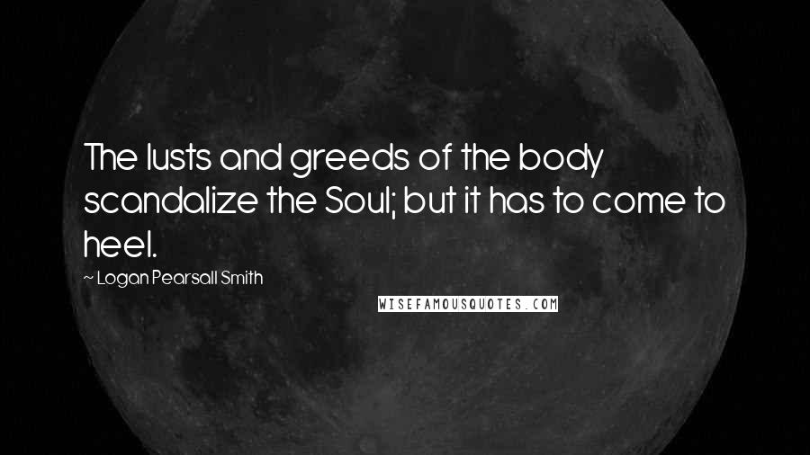 Logan Pearsall Smith Quotes: The lusts and greeds of the body scandalize the Soul; but it has to come to heel.