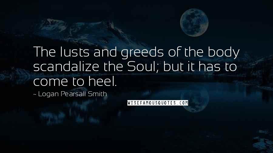 Logan Pearsall Smith Quotes: The lusts and greeds of the body scandalize the Soul; but it has to come to heel.