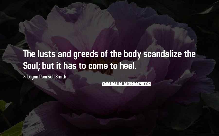 Logan Pearsall Smith Quotes: The lusts and greeds of the body scandalize the Soul; but it has to come to heel.