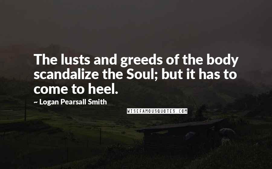 Logan Pearsall Smith Quotes: The lusts and greeds of the body scandalize the Soul; but it has to come to heel.