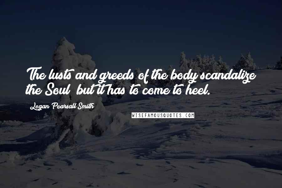 Logan Pearsall Smith Quotes: The lusts and greeds of the body scandalize the Soul; but it has to come to heel.