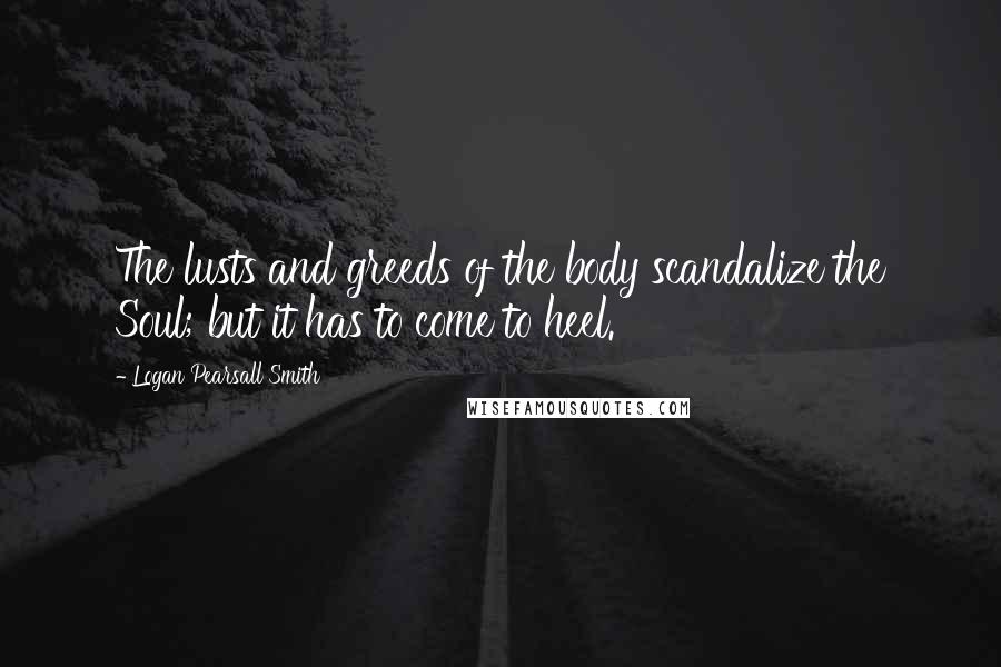 Logan Pearsall Smith Quotes: The lusts and greeds of the body scandalize the Soul; but it has to come to heel.