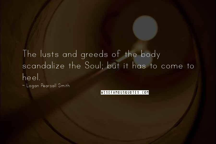 Logan Pearsall Smith Quotes: The lusts and greeds of the body scandalize the Soul; but it has to come to heel.