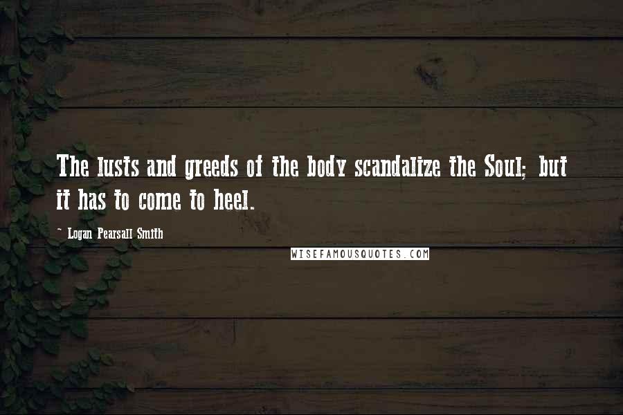 Logan Pearsall Smith Quotes: The lusts and greeds of the body scandalize the Soul; but it has to come to heel.