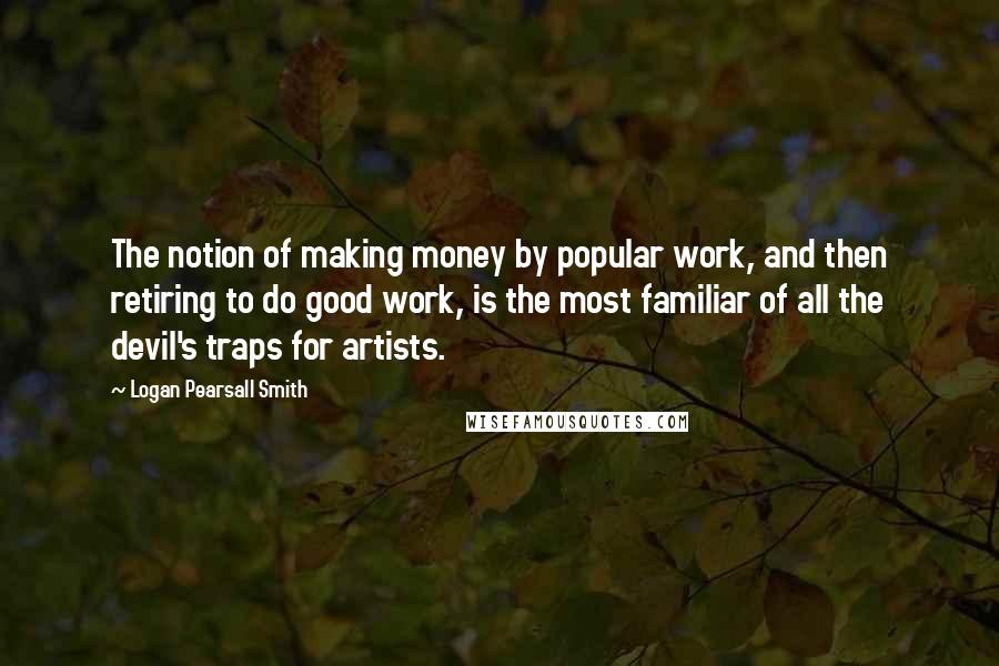 Logan Pearsall Smith Quotes: The notion of making money by popular work, and then retiring to do good work, is the most familiar of all the devil's traps for artists.