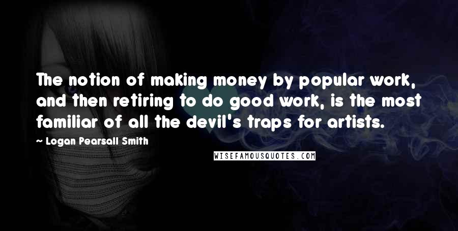 Logan Pearsall Smith Quotes: The notion of making money by popular work, and then retiring to do good work, is the most familiar of all the devil's traps for artists.