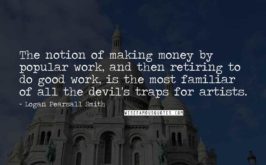 Logan Pearsall Smith Quotes: The notion of making money by popular work, and then retiring to do good work, is the most familiar of all the devil's traps for artists.