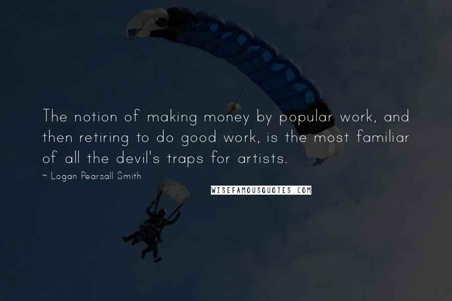 Logan Pearsall Smith Quotes: The notion of making money by popular work, and then retiring to do good work, is the most familiar of all the devil's traps for artists.