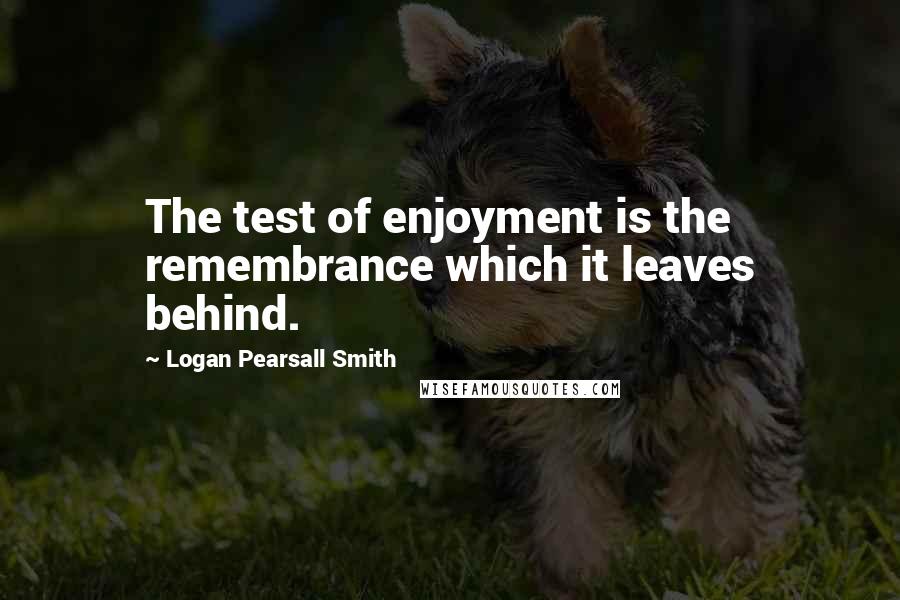 Logan Pearsall Smith Quotes: The test of enjoyment is the remembrance which it leaves behind.