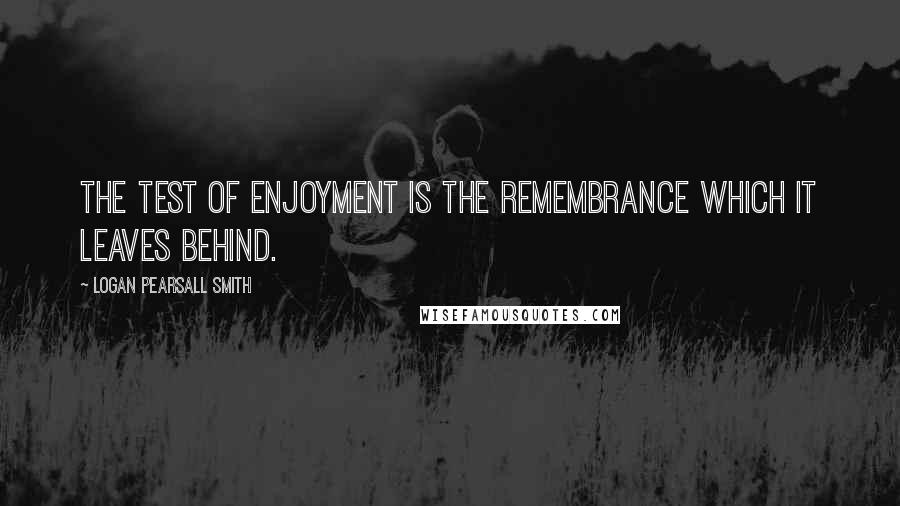 Logan Pearsall Smith Quotes: The test of enjoyment is the remembrance which it leaves behind.