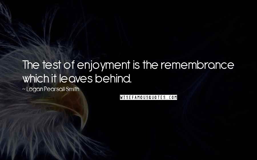 Logan Pearsall Smith Quotes: The test of enjoyment is the remembrance which it leaves behind.