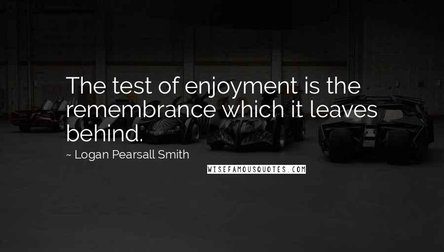 Logan Pearsall Smith Quotes: The test of enjoyment is the remembrance which it leaves behind.