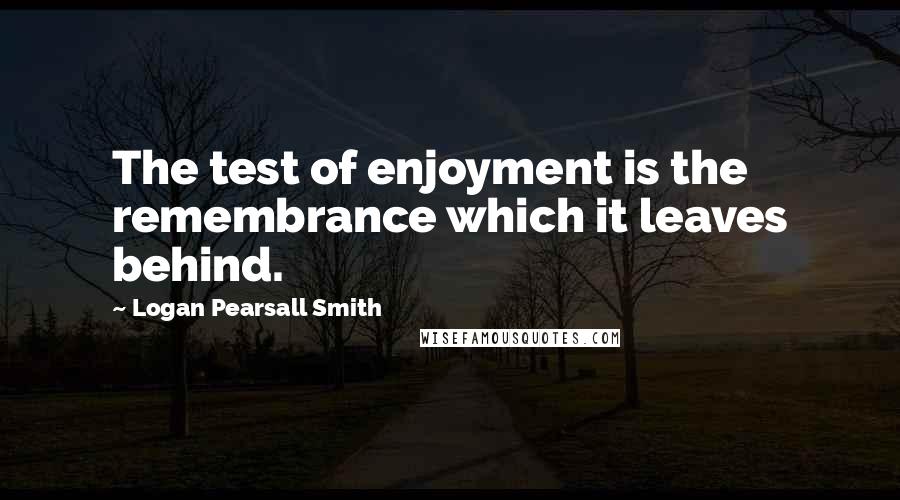 Logan Pearsall Smith Quotes: The test of enjoyment is the remembrance which it leaves behind.