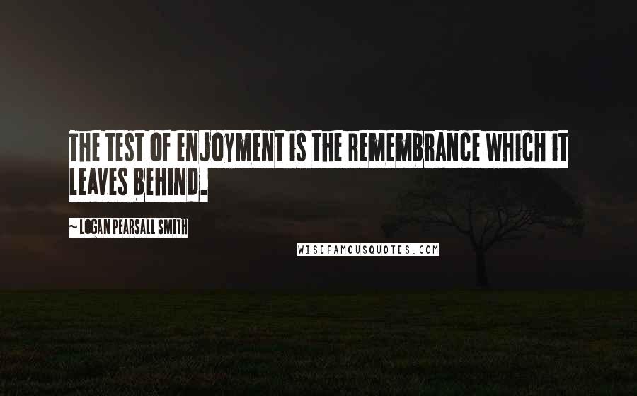 Logan Pearsall Smith Quotes: The test of enjoyment is the remembrance which it leaves behind.