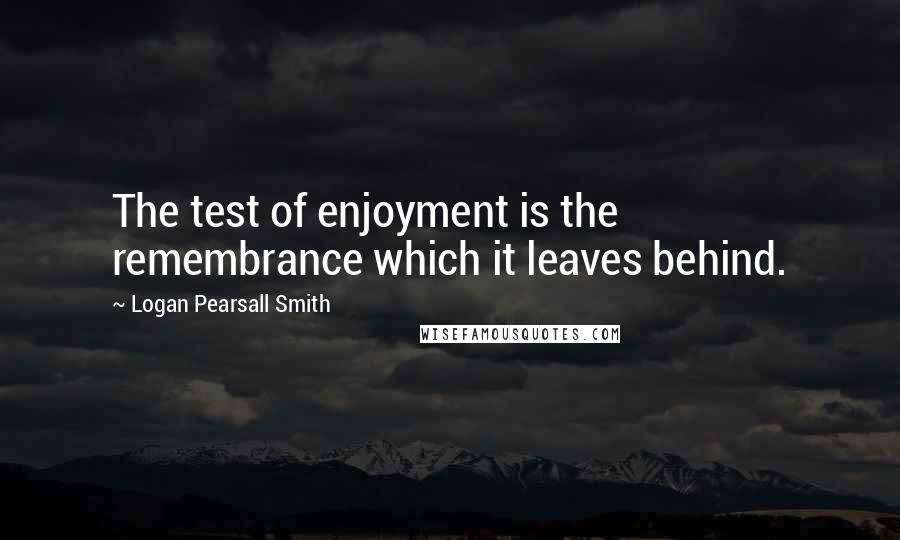 Logan Pearsall Smith Quotes: The test of enjoyment is the remembrance which it leaves behind.