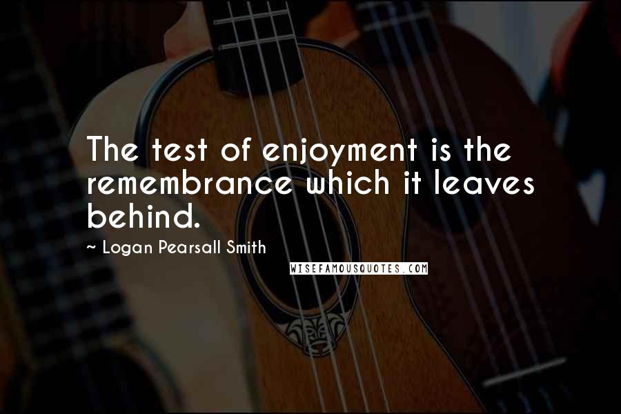 Logan Pearsall Smith Quotes: The test of enjoyment is the remembrance which it leaves behind.