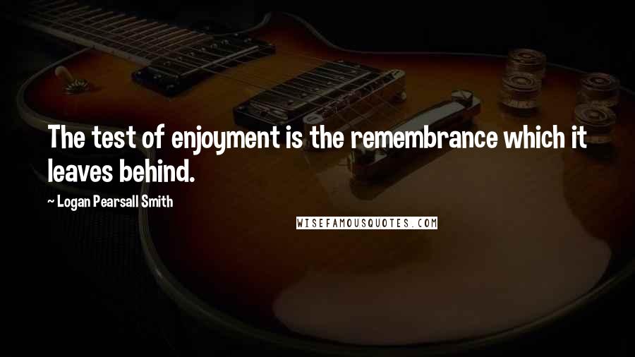 Logan Pearsall Smith Quotes: The test of enjoyment is the remembrance which it leaves behind.