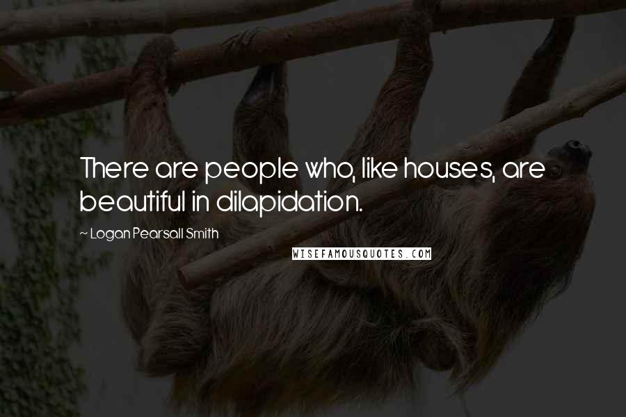 Logan Pearsall Smith Quotes: There are people who, like houses, are beautiful in dilapidation.