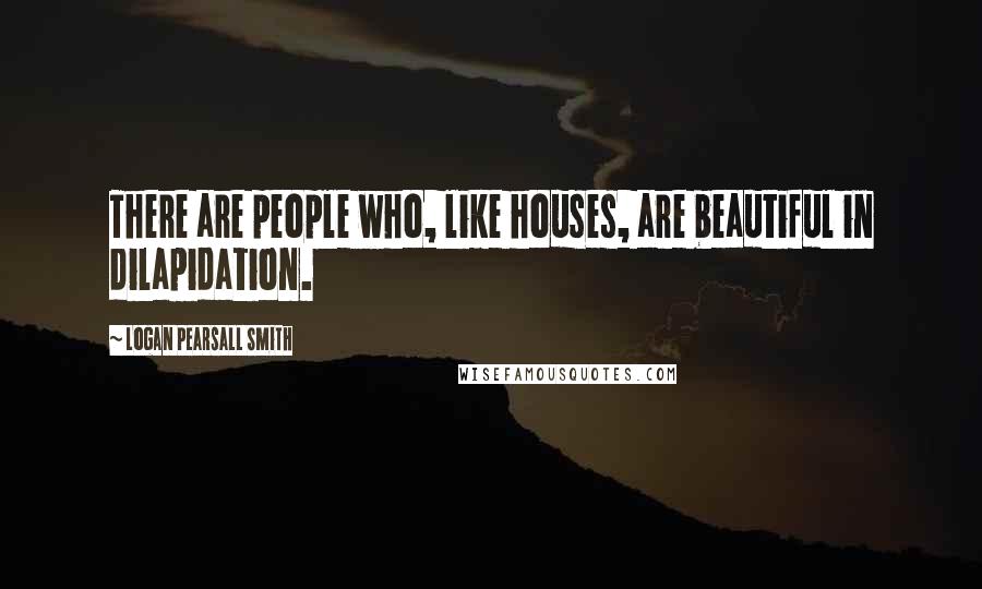 Logan Pearsall Smith Quotes: There are people who, like houses, are beautiful in dilapidation.