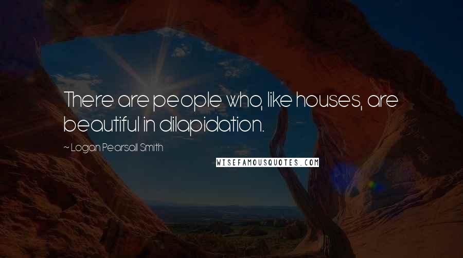 Logan Pearsall Smith Quotes: There are people who, like houses, are beautiful in dilapidation.