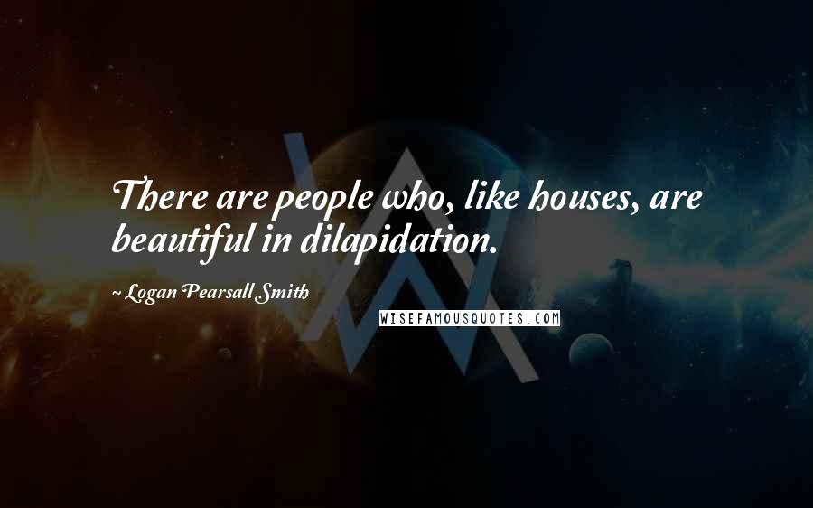 Logan Pearsall Smith Quotes: There are people who, like houses, are beautiful in dilapidation.