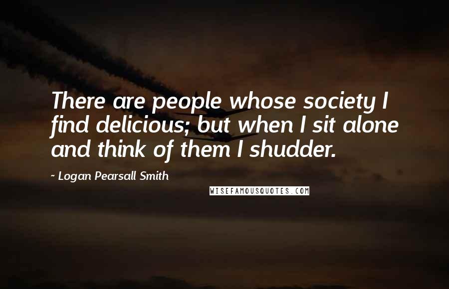 Logan Pearsall Smith Quotes: There are people whose society I find delicious; but when I sit alone and think of them I shudder.