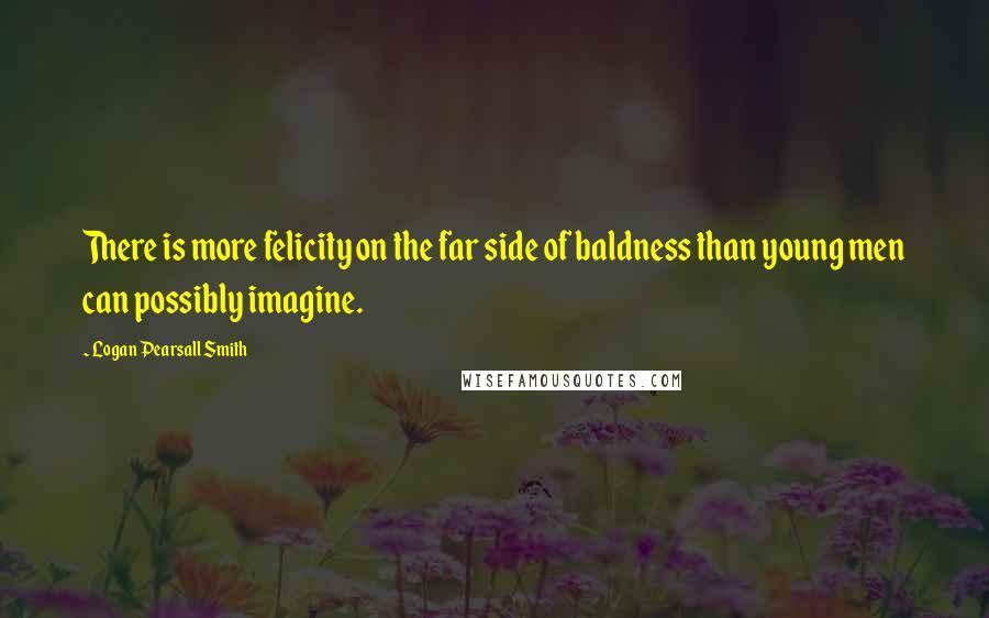 Logan Pearsall Smith Quotes: There is more felicity on the far side of baldness than young men can possibly imagine.