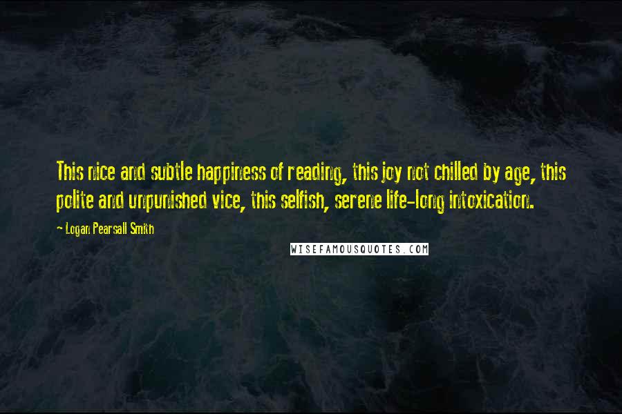 Logan Pearsall Smith Quotes: This nice and subtle happiness of reading, this joy not chilled by age, this polite and unpunished vice, this selfish, serene life-long intoxication.