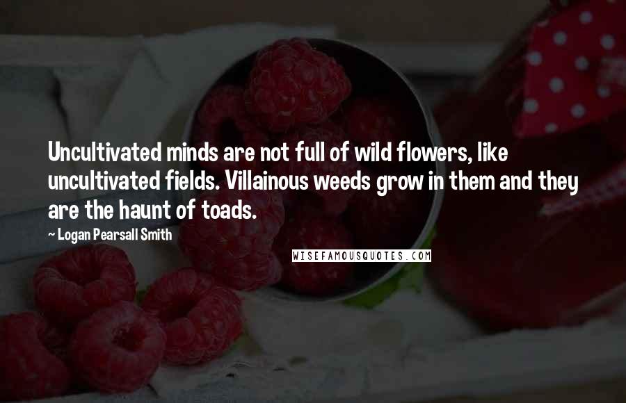 Logan Pearsall Smith Quotes: Uncultivated minds are not full of wild flowers, like uncultivated fields. Villainous weeds grow in them and they are the haunt of toads.