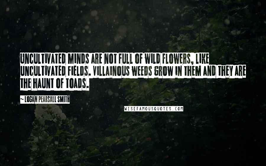 Logan Pearsall Smith Quotes: Uncultivated minds are not full of wild flowers, like uncultivated fields. Villainous weeds grow in them and they are the haunt of toads.