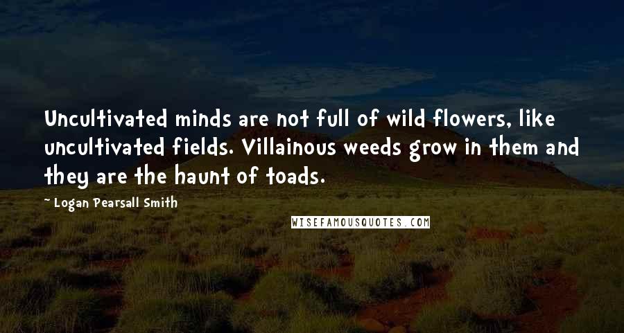 Logan Pearsall Smith Quotes: Uncultivated minds are not full of wild flowers, like uncultivated fields. Villainous weeds grow in them and they are the haunt of toads.