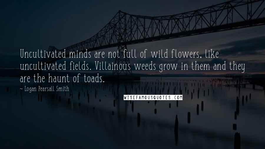 Logan Pearsall Smith Quotes: Uncultivated minds are not full of wild flowers, like uncultivated fields. Villainous weeds grow in them and they are the haunt of toads.