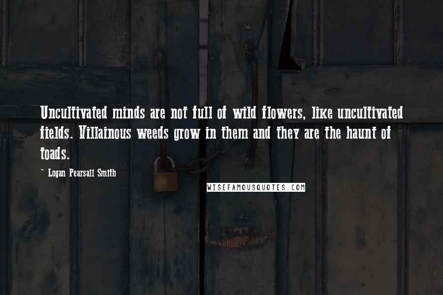 Logan Pearsall Smith Quotes: Uncultivated minds are not full of wild flowers, like uncultivated fields. Villainous weeds grow in them and they are the haunt of toads.