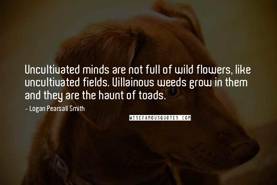 Logan Pearsall Smith Quotes: Uncultivated minds are not full of wild flowers, like uncultivated fields. Villainous weeds grow in them and they are the haunt of toads.