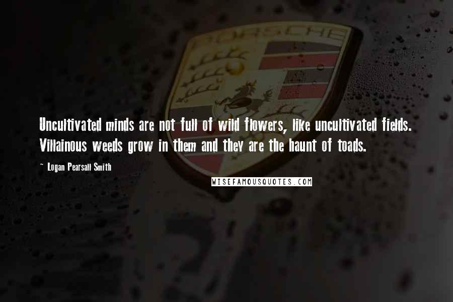 Logan Pearsall Smith Quotes: Uncultivated minds are not full of wild flowers, like uncultivated fields. Villainous weeds grow in them and they are the haunt of toads.