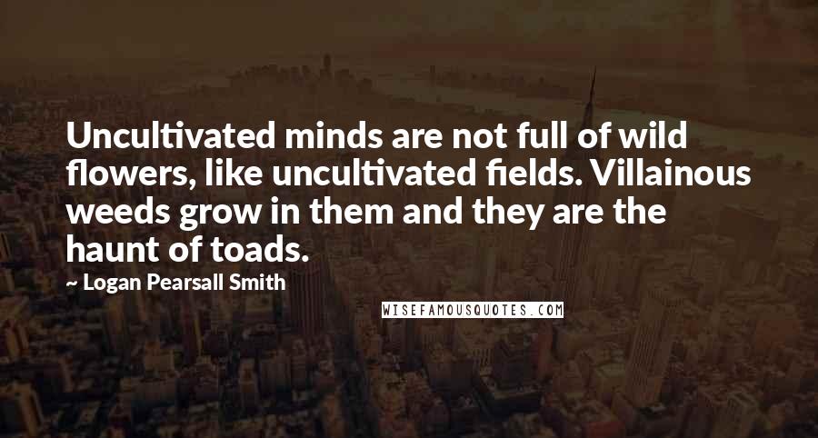 Logan Pearsall Smith Quotes: Uncultivated minds are not full of wild flowers, like uncultivated fields. Villainous weeds grow in them and they are the haunt of toads.