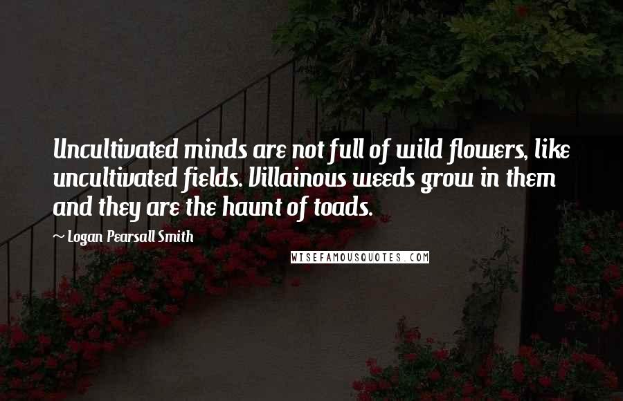 Logan Pearsall Smith Quotes: Uncultivated minds are not full of wild flowers, like uncultivated fields. Villainous weeds grow in them and they are the haunt of toads.