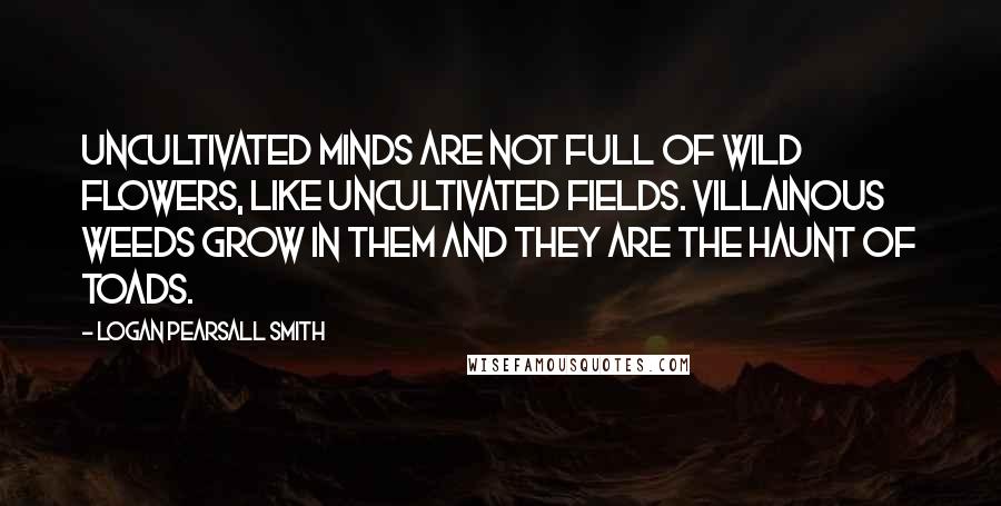 Logan Pearsall Smith Quotes: Uncultivated minds are not full of wild flowers, like uncultivated fields. Villainous weeds grow in them and they are the haunt of toads.