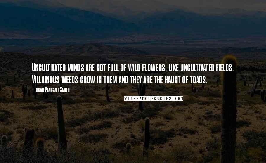 Logan Pearsall Smith Quotes: Uncultivated minds are not full of wild flowers, like uncultivated fields. Villainous weeds grow in them and they are the haunt of toads.